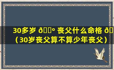 30多岁 🐺 丧父什么命格 💐 （30岁丧父算不算少年丧父）